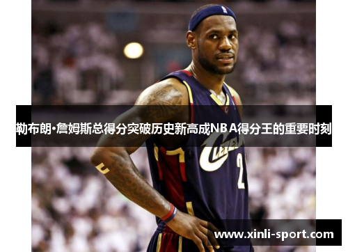 勒布朗·詹姆斯总得分突破历史新高成NBA得分王的重要时刻